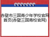赤壁市三国青少年学校官网首页(赤壁三国青校官网)