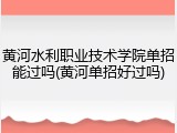 黄河水利职业技术学院单招能过吗(黄河单招好过吗)