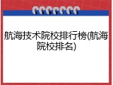 航海技术院校排行榜(航海院校排名)