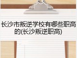 长沙市叛逆学校有哪些职高的(长沙叛逆职高)