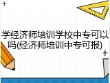 学经济师培训学校中专可以吗(经济师培训中专可报)
