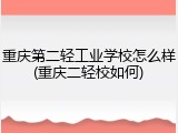 重庆第二轻工业学校怎么样(重庆二轻校如何)