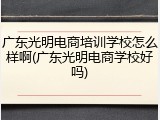 广东光明电商培训学校怎么样啊(广东光明电商学校好吗)