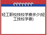 轻工职校技校学费多少(轻工技校学费)