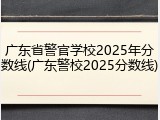 广东省警官学校2025年分数线(广东警校2025分数线)