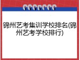 锦州艺考集训学校排名(锦州艺考学校排行)
