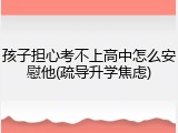 孩子担心考不上高中怎么安慰他(疏导升学焦虑)