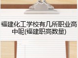 福建化工学校有几所职业高中呢(福建职高数量)