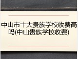 中山市十大贵族学校收费高吗(中山贵族学校收费)