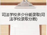 司法学校多少分能录取(司法学校录取分数)
