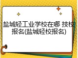 盐城轻工业学校在哪 技校报名(盐城轻校报名)