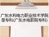 广东水利电力职业技术学院是专科(广东水电职院专科)