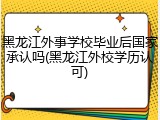 黑龙江外事学校毕业后国家承认吗(黑龙江外校学历认可)
