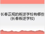 长春正规的叛逆学校有哪些(长春叛逆学校)