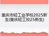 重庆市轻工业学校2025新生(重庆轻工校25新生)
