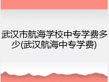武汉市航海学校中专学费多少(武汉航海中专学费)