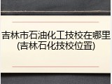 吉林市石油化工技校在哪里(吉林石化技校位置)