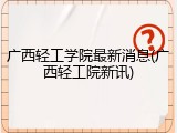 广西轻工学院最新消息(广西轻工院新讯)