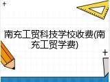 南充工贸科技学校收费(南充工贸学费)