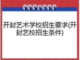 开封艺术学校招生要求(开封艺校招生条件)