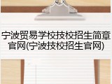 宁波贸易学校技校招生简章官网(宁波技校招生官网)