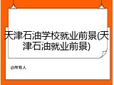天津石油学校就业前景(天津石油就业前景)