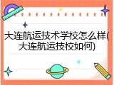 大连航运技术学校怎么样(大连航运技校如何)