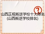 山西正规叛逆学校十大排名(山西叛逆学校排名)