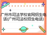 广州市司法学校官网招生电话(广州司法校招生电话)