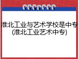 淮北工业与艺术学校是中专(淮北工业艺术中专)
