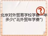 北京对外贸易学校学费一年多少("北外贸年学费")
