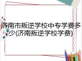 济南市叛逆学校中专学费多少(济南叛逆学校学费)
