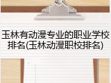 玉林有动漫专业的职业学校排名(玉林动漫职校排名)