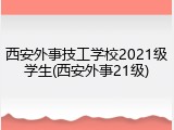 西安外事技工学校2021级学生(西安外事21级)
