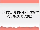 大同学动漫的业职中学哪里有(动漫职校地址)