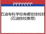 石油专科学校有哪些技校好(石油技校推荐)