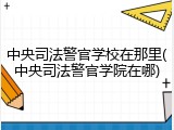 中央司法警官学校在那里(中央司法警官学院在哪)