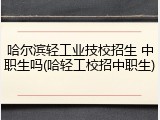 哈尔滨轻工业技校招生 中职生吗(哈轻工校招中职生)