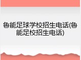 鲁能足球学校招生电话(鲁能足校招生电话)