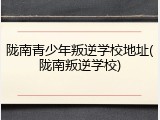陇南青少年叛逆学校地址(陇南叛逆学校)
