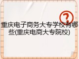重庆电子商务大专学校有哪些(重庆电商大专院校)