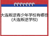 大连叛逆青少年学校有哪些(大连叛逆学校)