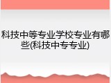 科技中等专业学校专业有哪些(科技中专专业)