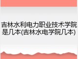 吉林水利电力职业技术学院是几本(吉林水电学院几本)