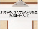 航海学校的人才技校有哪些(航海技校人才)