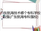 广东航海技术哪个专科学校较强(广东航海专科强校)