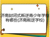 济南封闭式叛逆青少年学校有哪些(济南叛逆学校)