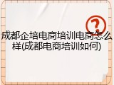 成都企培电商培训电商怎么样(成都电商培训如何)
