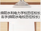 绵阳水利电力学校历任校长名字(绵阳水电校历任校长)