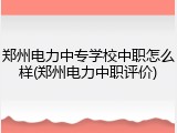 郑州电力中专学校中职怎么样(郑州电力中职评价)
